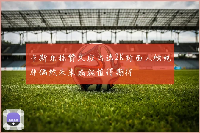卡斯尔称赞文班当选2K封面人物绝非偶然未来成就值得期待